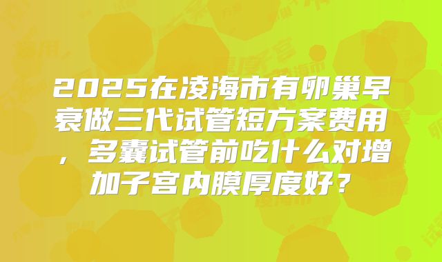 2025在凌海市有卵巢早衰做三代试管短方案费用,多囊试管前吃什么对增加子宫内膜厚度好?