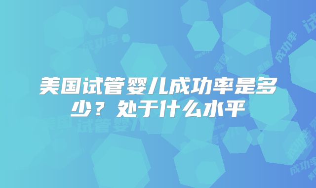 美国试管婴儿成功率是多少？处于什么水平