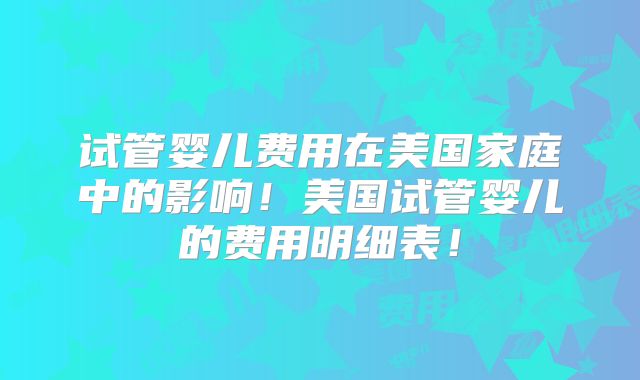 试管婴儿费用在美国家庭中的影响！美国试管婴儿的费用明细表！