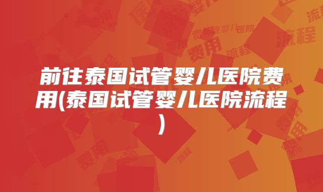 前往泰国试管婴儿医院费用(泰国试管婴儿医院流程)
