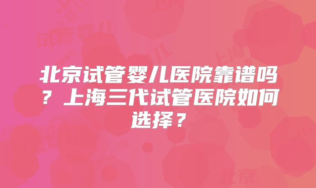 北京试管婴儿医院靠谱吗？上海三代试管医院如何选择？