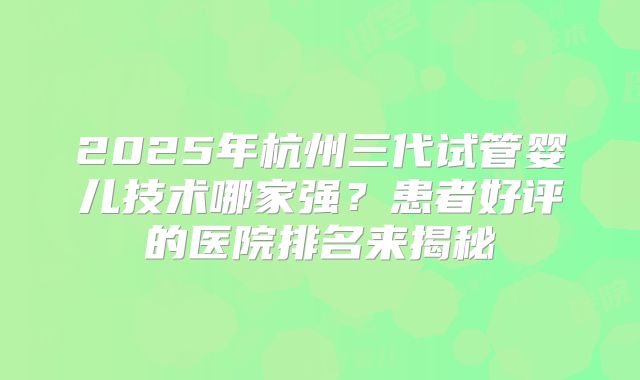 2025年杭州三代试管婴儿技术哪家强？患者好评的医院排名来揭秘