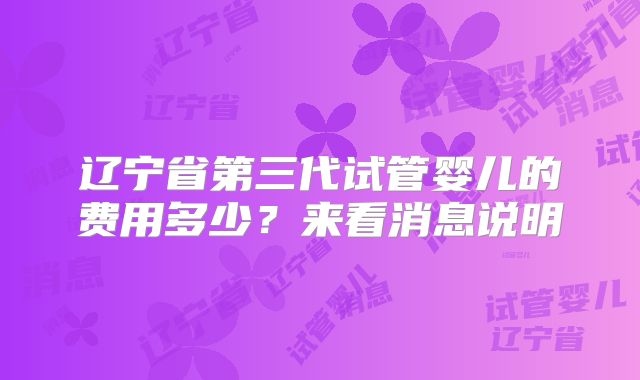 辽宁省第三代试管婴儿的费用多少？来看消息说明