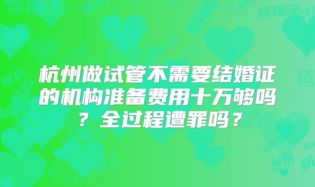 杭州做试管不需要结婚证的机构准备费用十万够吗？全过程遭罪吗？