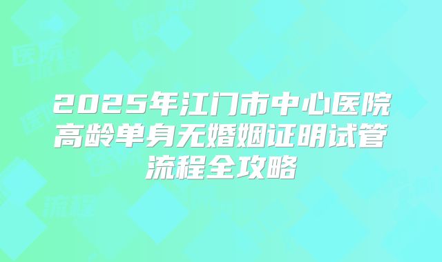 2025年江门市中心医院高龄单身无婚姻证明试管流程全攻略