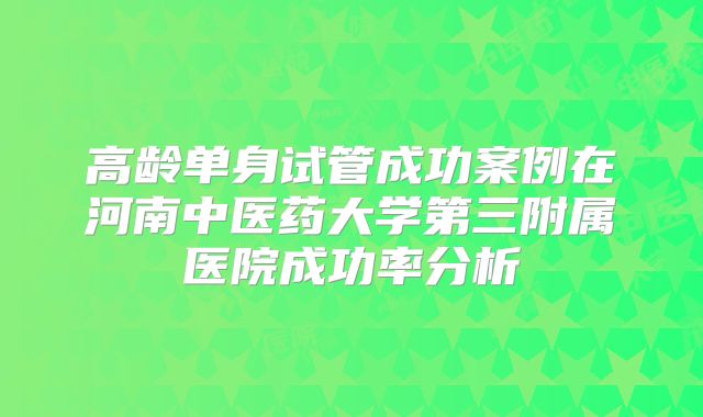 高龄单身试管成功案例在河南中医药大学第三附属医院成功率分析