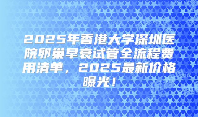2025年香港大学深圳医院卵巢早衰试管全流程费用清单，2025最新价格曝光！