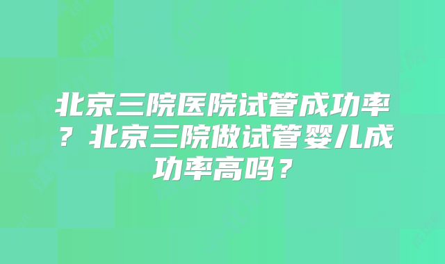 北京三院医院试管成功率？北京三院做试管婴儿成功率高吗？