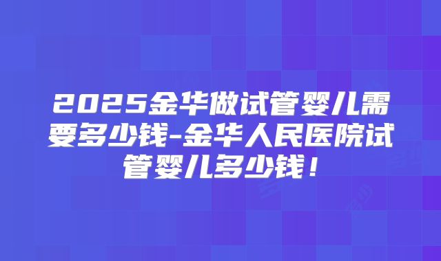 2025金华做试管婴儿需要多少钱-金华人民医院试管婴儿多少钱!