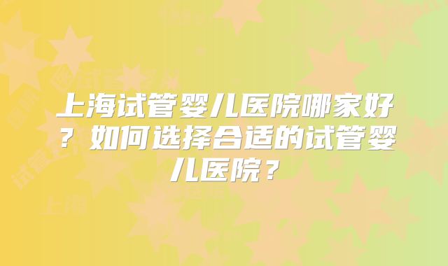 上海试管婴儿医院哪家好？如何选择合适的试管婴儿医院？