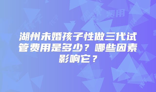 湖州未婚孩子性做三代试管费用是多少？哪些因素影响它？