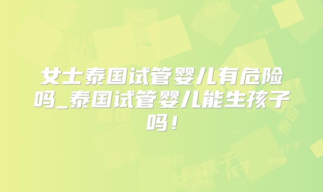 女士泰国试管婴儿有危险吗_泰国试管婴儿能生孩子吗！