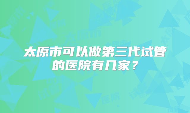 太原市可以做第三代试管的医院有几家？