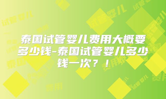 泰国试管婴儿费用大概要多少钱-泰国试管婴儿多少钱一次？！