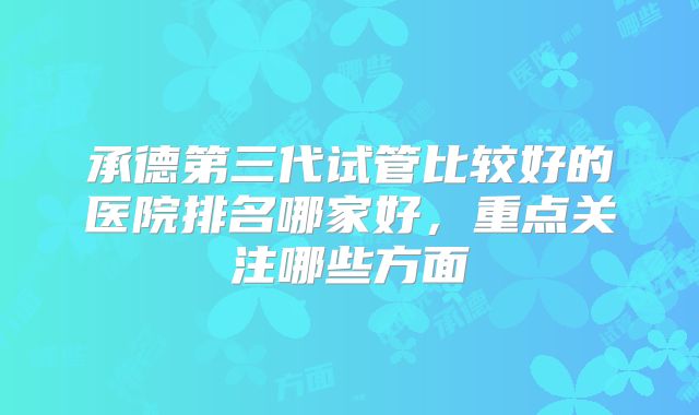 承德第三代试管比较好的医院排名哪家好，重点关注哪些方面