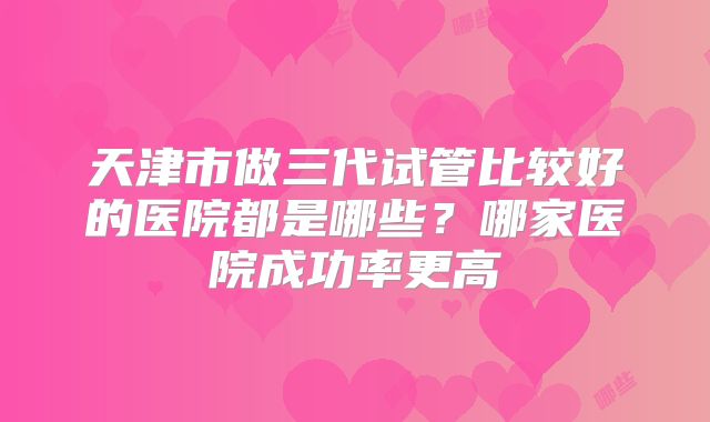 天津市做三代试管比较好的医院都是哪些？哪家医院成功率更高