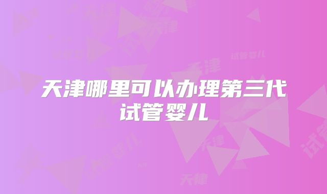 天津哪里可以办理第三代试管婴儿