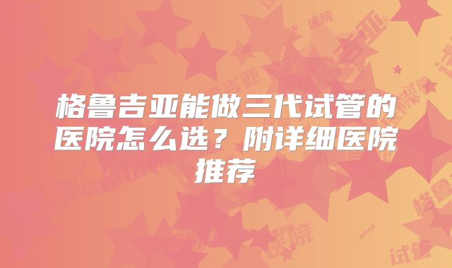 格鲁吉亚能做三代试管的医院怎么选？附详细医院推荐