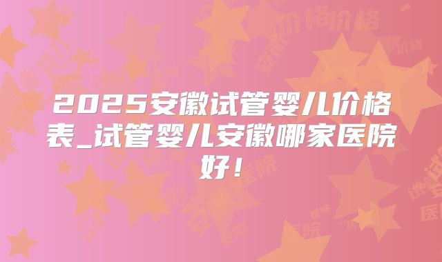 2025安徽试管婴儿价格表_试管婴儿安徽哪家医院好！