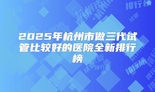 2025年杭州市做三代试管比较好的医院全新排行榜