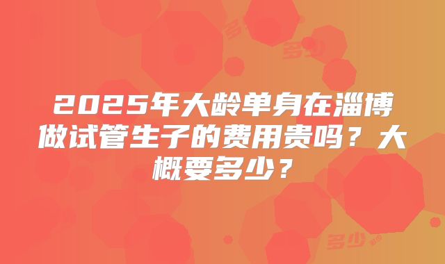 2025年大龄单身在淄博做试管生子的费用贵吗？大概要多少？
