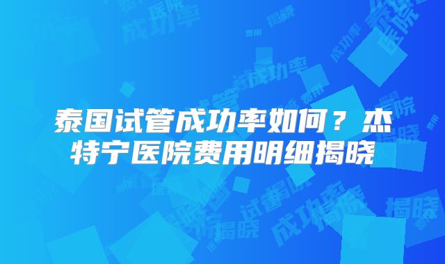 泰国试管成功率如何？杰特宁医院费用明细揭晓