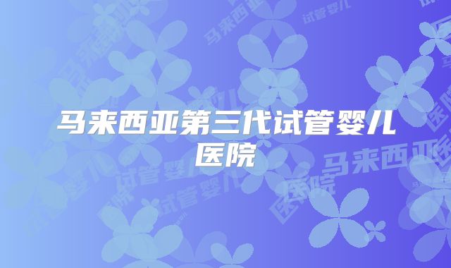 马来西亚第三代试管婴儿医院