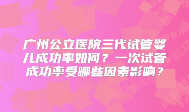 广州公立医院三代试管婴儿成功率如何？一次试管成功率受哪些因素影响？
