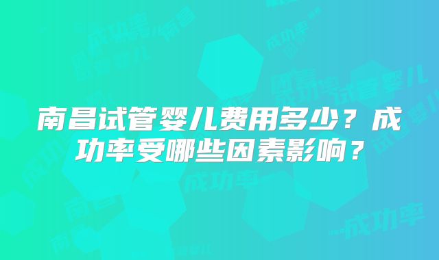 南昌试管婴儿费用多少？成功率受哪些因素影响？