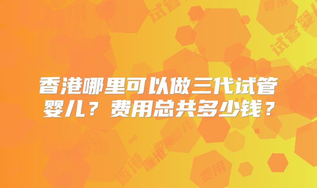 香港哪里可以做三代试管婴儿？费用总共多少钱？