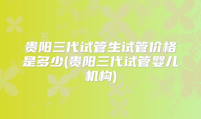 贵阳三代试管生试管价格是多少(贵阳三代试管婴儿机构)