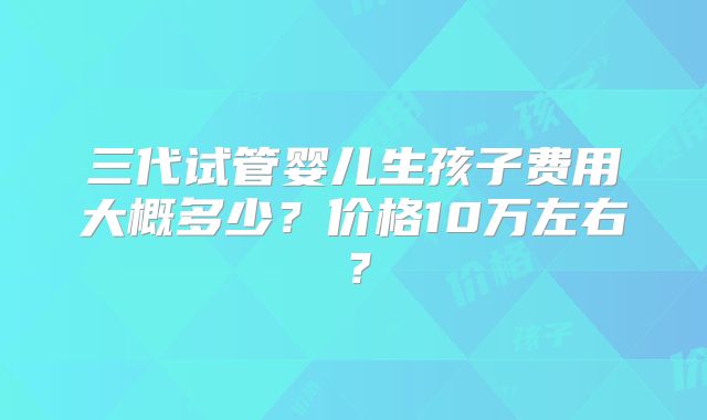 三代试管婴儿生孩子费用大概多少？价格10万左右？