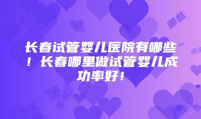 长春试管婴儿医院有哪些！长春哪里做试管婴儿成功率好！