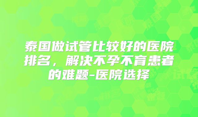 泰国做试管比较好的医院排名，解决不孕不育患者的难题-医院选择