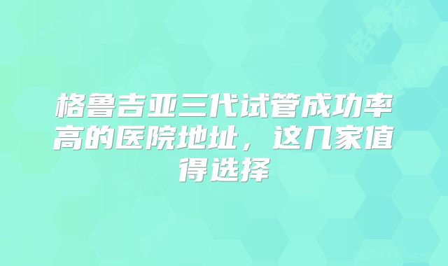 格鲁吉亚三代试管成功率高的医院地址，这几家值得选择