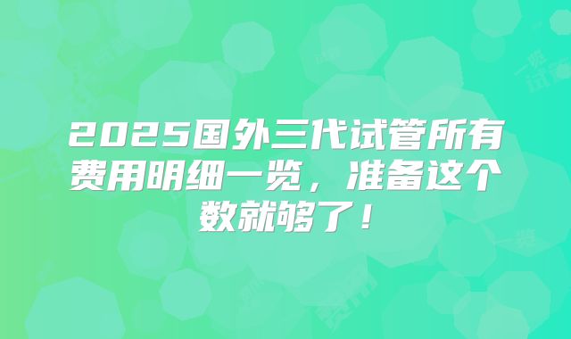 2025国外三代试管所有费用明细一览，准备这个数就够了！