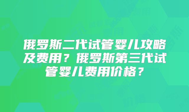 俄罗斯二代试管婴儿攻略及费用？俄罗斯第三代试管婴儿费用价格？
