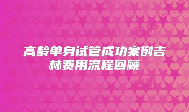 高龄单身试管成功案例吉林费用流程回顾