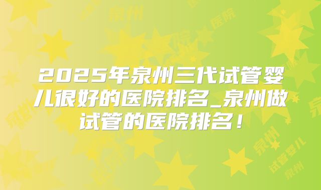 2025年泉州三代试管婴儿很好的医院排名_泉州做试管的医院排名！