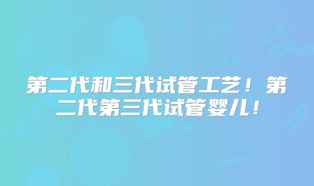 第二代和三代试管工艺！第二代第三代试管婴儿！