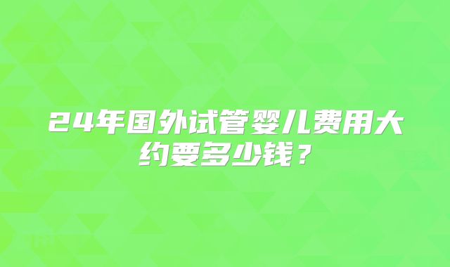 24年国外试管婴儿费用大约要多少钱？