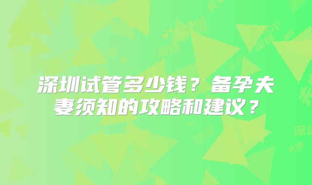 深圳试管多少钱？备孕夫妻须知的攻略和建议？