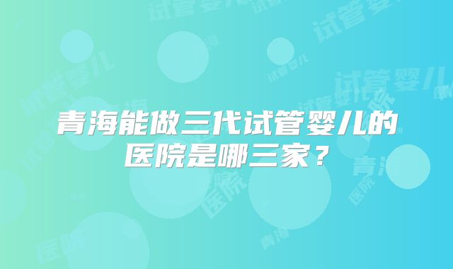青海能做三代试管婴儿的医院是哪三家？