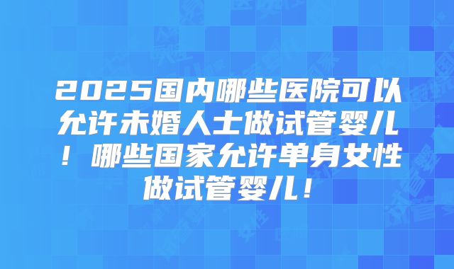 2025国内哪些医院可以允许未婚人士做试管婴儿！哪些国家允许单身女性做试管婴儿！