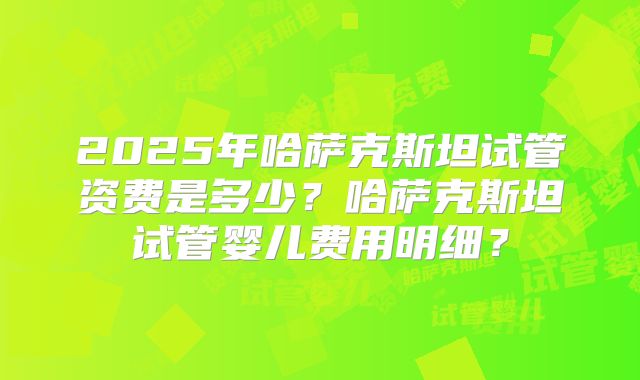 2025年哈萨克斯坦试管资费是多少？哈萨克斯坦试管婴儿费用明细？