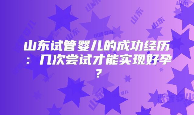 山东试管婴儿的成功经历：几次尝试才能实现好孕？