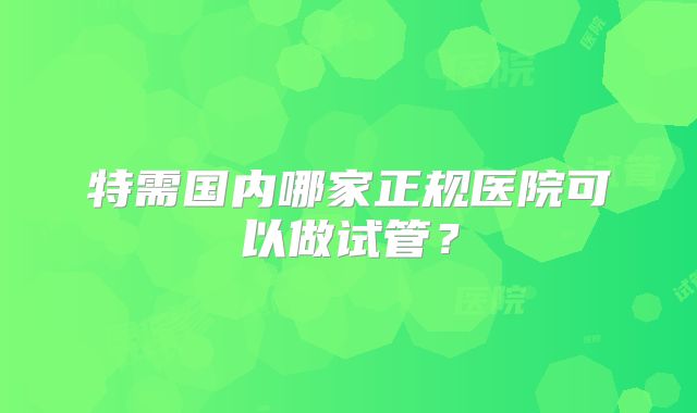 特需国内哪家正规医院可以做试管？