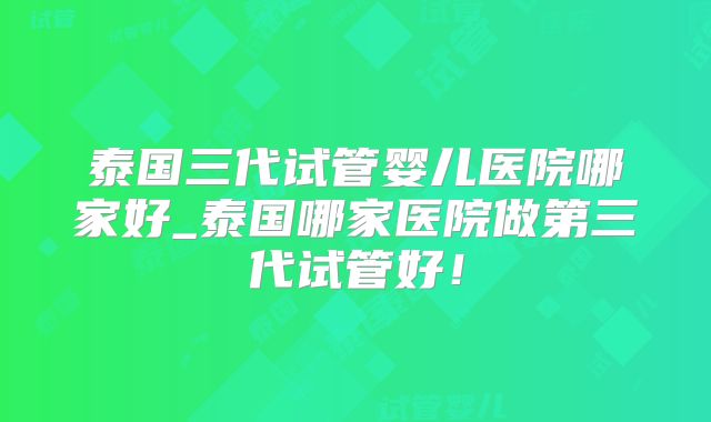 泰国三代试管婴儿医院哪家好_泰国哪家医院做第三代试管好！