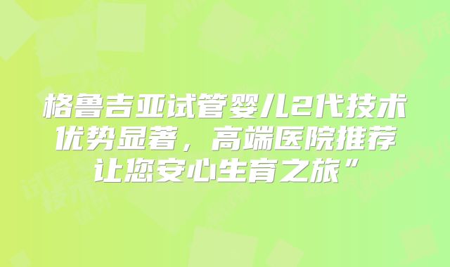格鲁吉亚试管婴儿2代技术优势显著，高端医院推荐让您安心生育之旅”