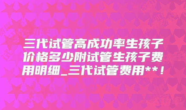 三代试管高成功率生孩子价格多少附试管生孩子费用明细_三代试管费用**!